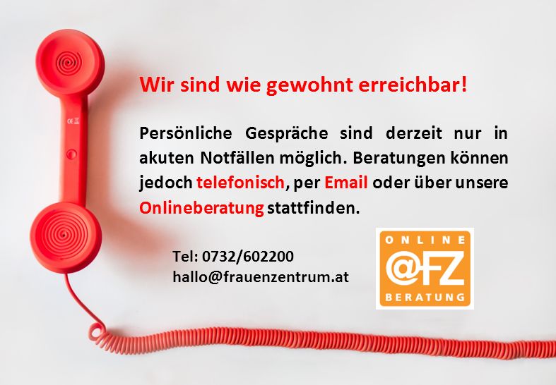 Wir sind wie gewohnt erreichbar!
Persönliche Gespräche sind derzeit nur in akuten Notfällen möglich. Beratungen können jedoch telefonisch, per Email oder über unsere Onlineberatung stattfinden.
Tel: 0732602200
Email: hallo@frauenzentrum.at